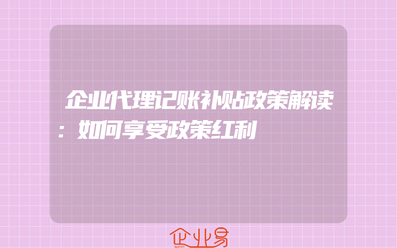 企业代理记账补贴政策解读：如何享受政策红利