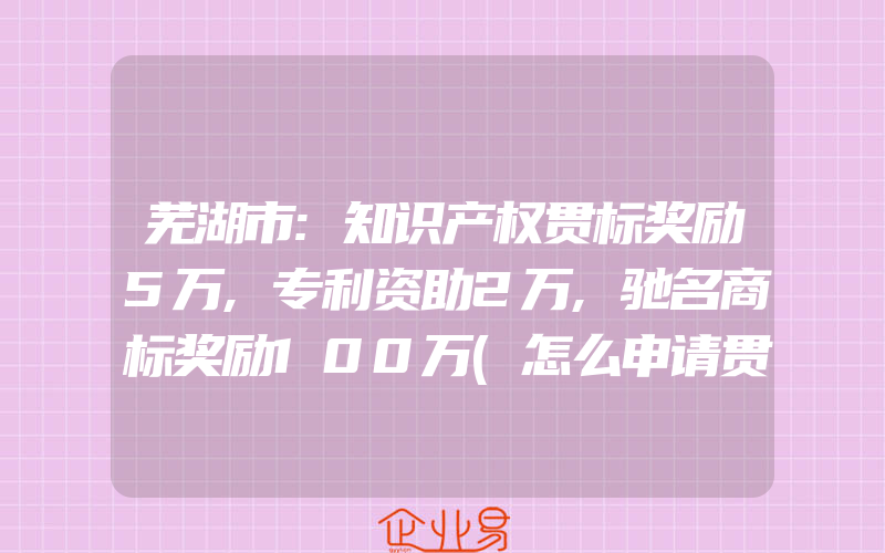 芜湖市:知识产权贯标奖励5万,专利资助2万,驰名商标奖励100万(怎么申请贯标)