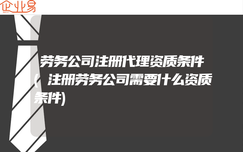 劳务公司注册代理资质条件(注册劳务公司需要什么资质条件)