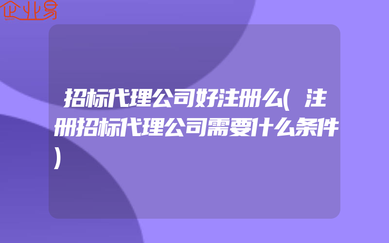 招标代理公司好注册么(注册招标代理公司需要什么条件)