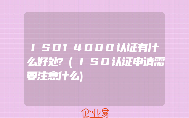 ISO14000认证有什么好处?(ISO认证申请需要注意什么)