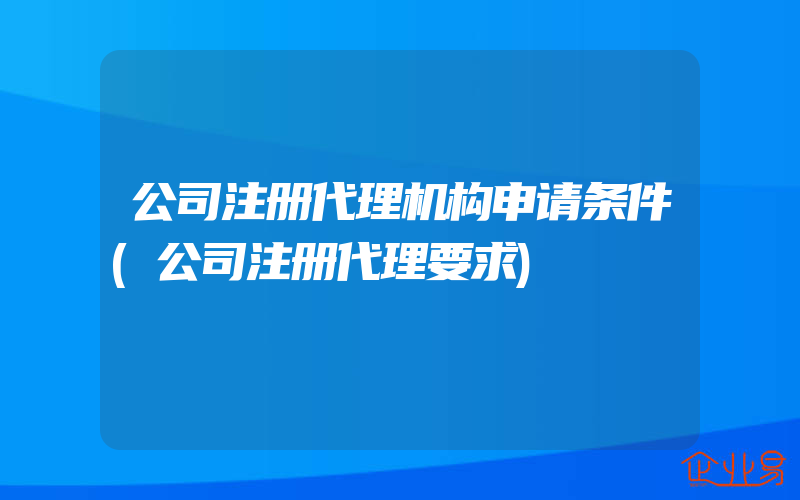 公司注册代理机构申请条件(公司注册代理要求)