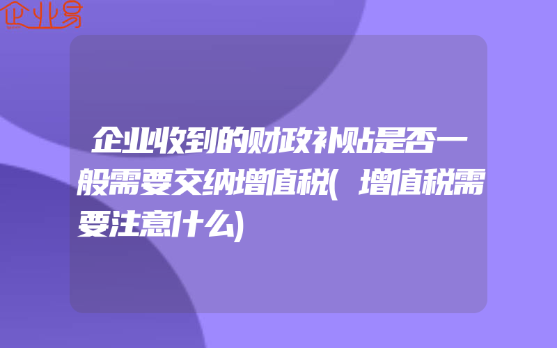 企业收到的财政补贴是否一般需要交纳增值税(增值税需要注意什么)