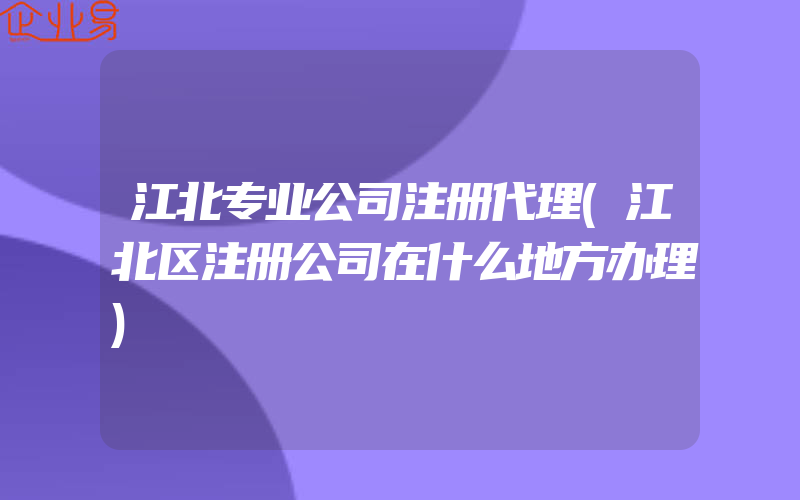 江北专业公司注册代理(江北区注册公司在什么地方办理)