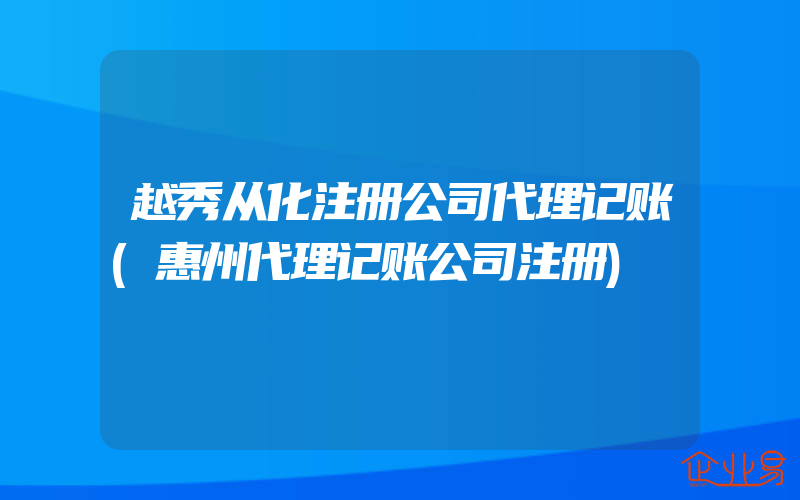 越秀从化注册公司代理记账(惠州代理记账公司注册)