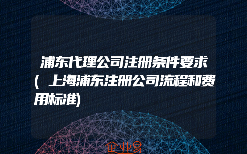 浦东代理公司注册条件要求(上海浦东注册公司流程和费用标准)
