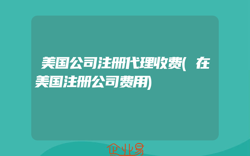 美国公司注册代理收费(在美国注册公司费用)