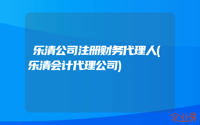 乐清公司注册财务代理人(乐清会计代理公司)