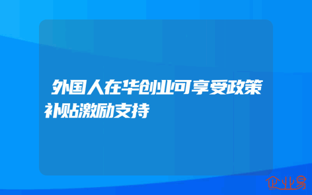 外国人在华创业可享受政策补贴激励支持