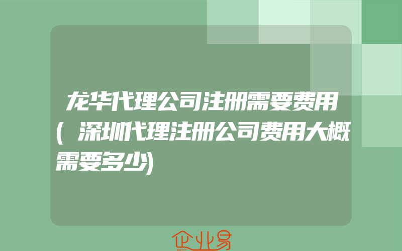 龙华代理公司注册需要费用(深圳代理注册公司费用大概需要多少)