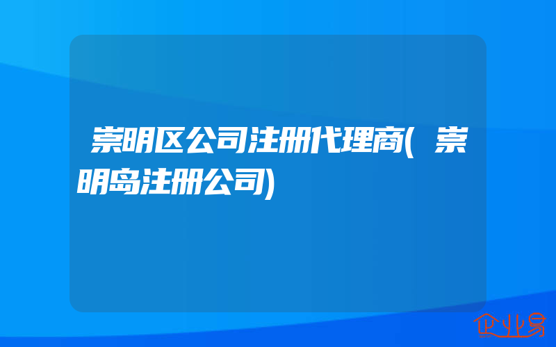 崇明区公司注册代理商(崇明岛注册公司)