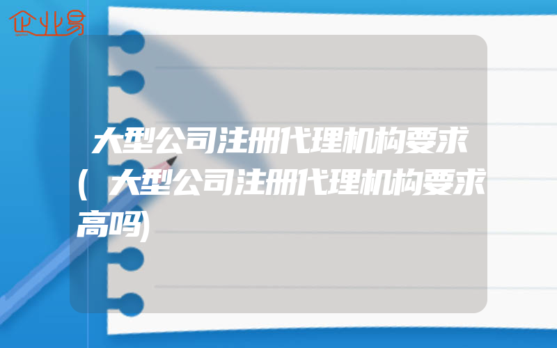 大型公司注册代理机构要求(大型公司注册代理机构要求高吗)