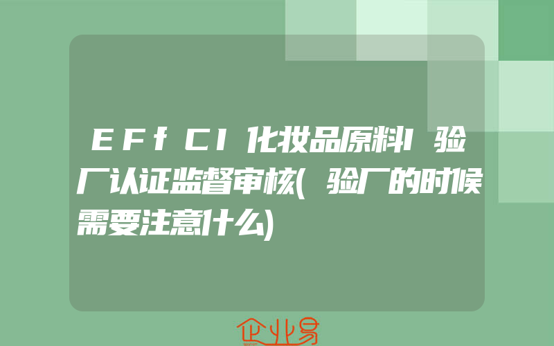 EFfCI化妆品原料I验厂认证监督审核(验厂的时候需要注意什么)