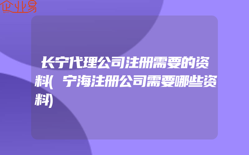 长宁代理公司注册需要的资料(宁海注册公司需要哪些资料)