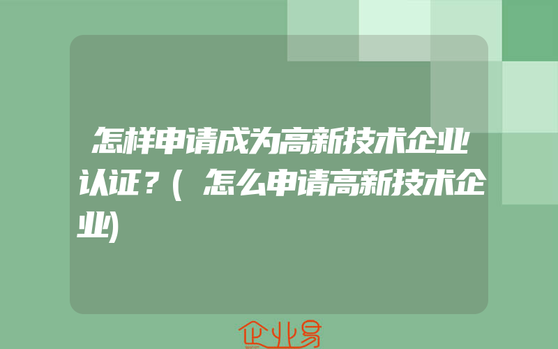 怎样申请成为高新技术企业认证？(怎么申请高新技术企业)