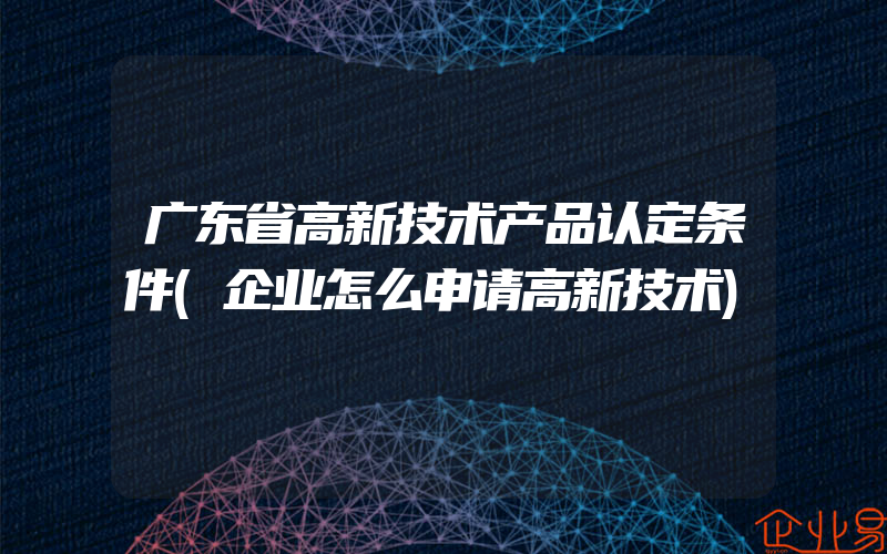广东省高新技术产品认定条件(企业怎么申请高新技术)