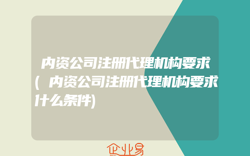 内资公司注册代理机构要求(内资公司注册代理机构要求什么条件)