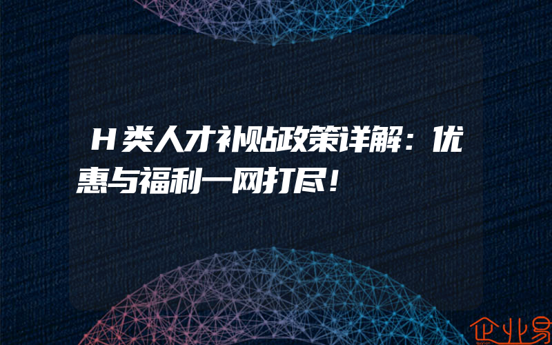 H类人才补贴政策详解：优惠与福利一网打尽！