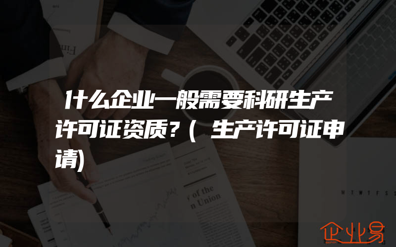 什么企业一般需要科研生产许可证资质？(生产许可证申请)