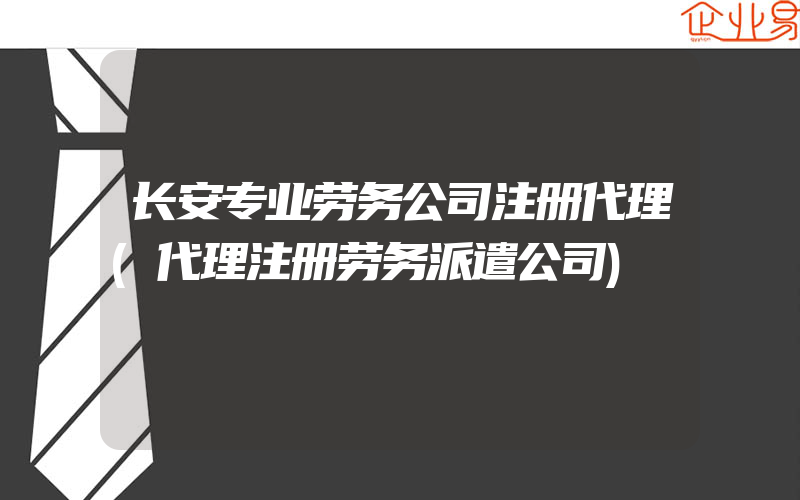 长安专业劳务公司注册代理(代理注册劳务派遣公司)