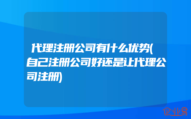 代理注册公司有什么优势(自己注册公司好还是让代理公司注册)