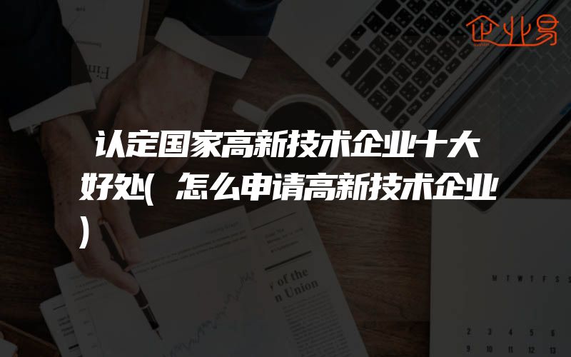 认定国家高新技术企业十大好处(怎么申请高新技术企业)