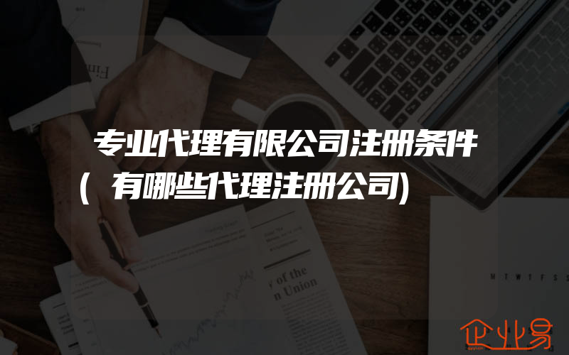 专业代理有限公司注册条件(有哪些代理注册公司)