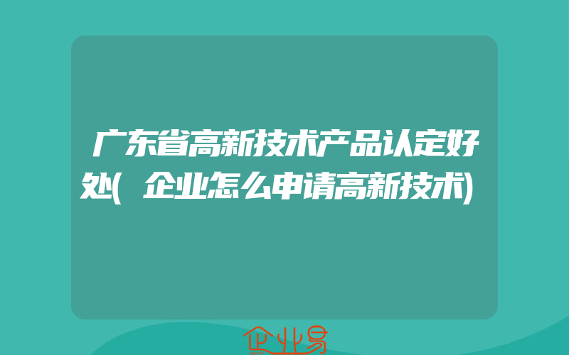 广东省高新技术产品认定好处(企业怎么申请高新技术)