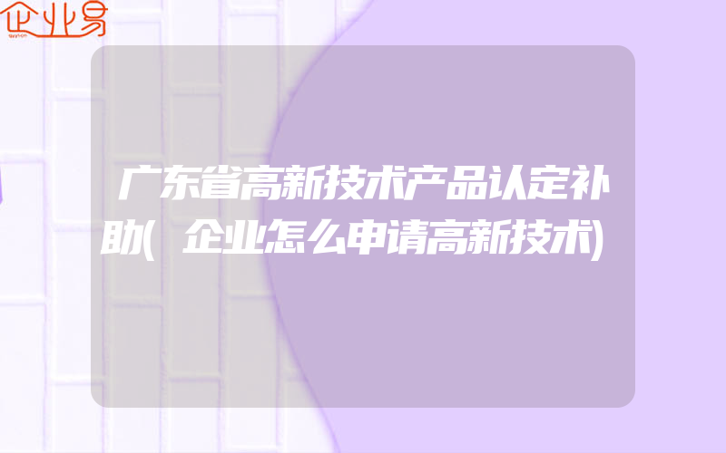 广东省高新技术产品认定补助(企业怎么申请高新技术)