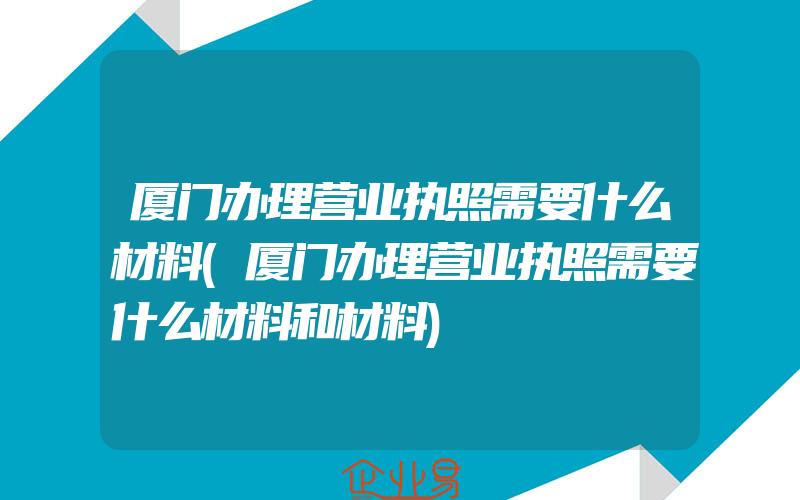 厦门办理营业执照需要什么材料(厦门办理营业执照需要什么材料和材料)