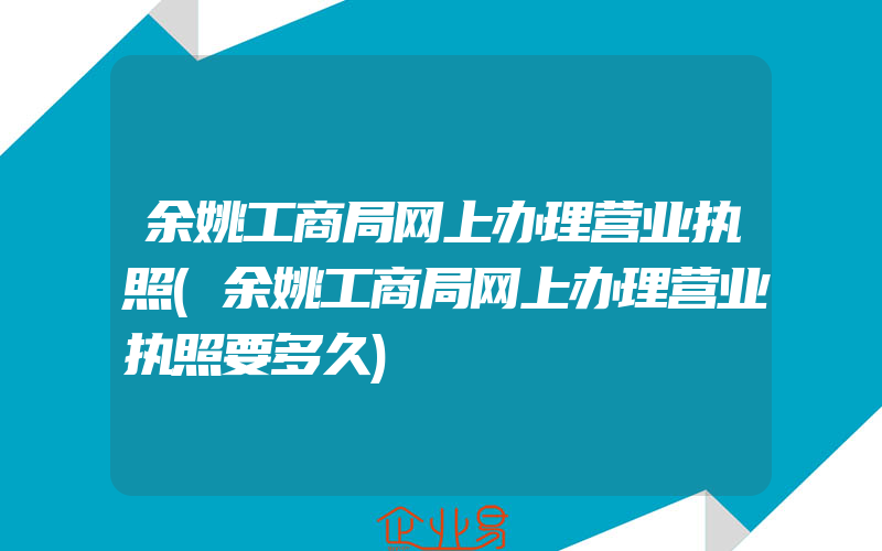 余姚工商局网上办理营业执照(余姚工商局网上办理营业执照要多久)