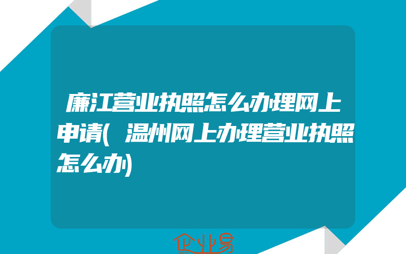 廉江营业执照怎么办理网上申请(温州网上办理营业执照怎么办)