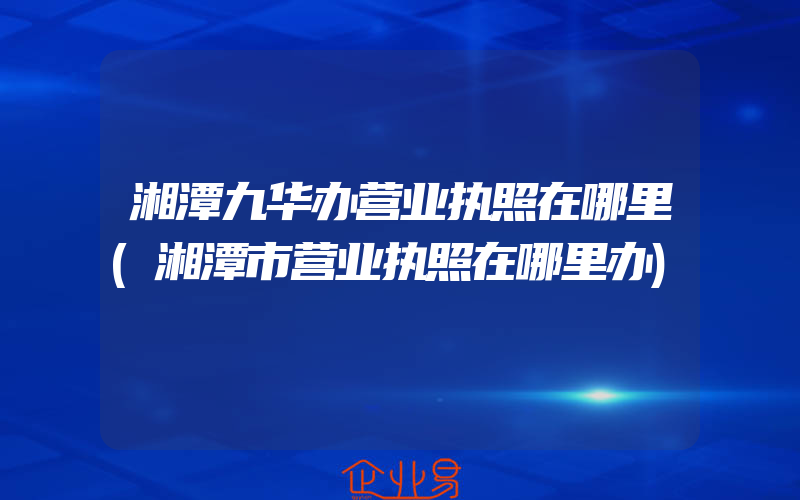 湘潭九华办营业执照在哪里(湘潭市营业执照在哪里办)