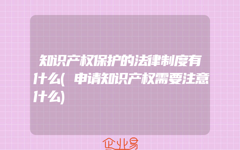 知识产权保护的法律制度有什么(申请知识产权需要注意什么)