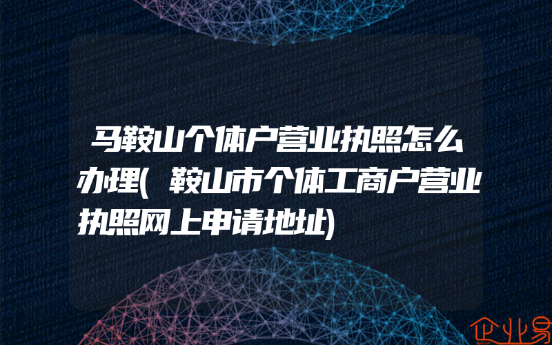 马鞍山个体户营业执照怎么办理(鞍山市个体工商户营业执照网上申请地址)