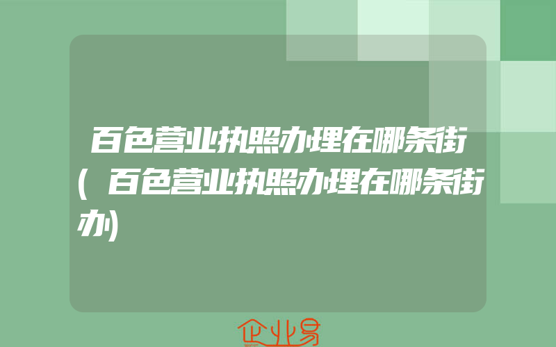 百色营业执照办理在哪条街(百色营业执照办理在哪条街办)