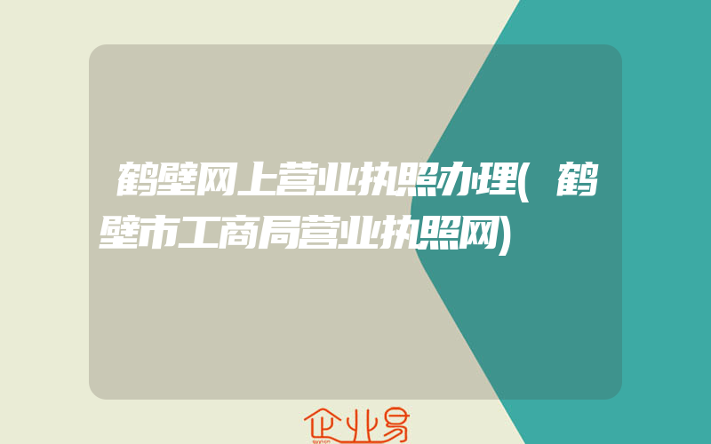 鹤壁网上营业执照办理(鹤壁市工商局营业执照网)