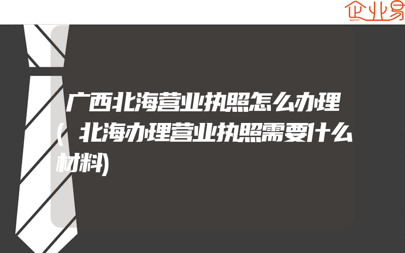 广西北海营业执照怎么办理(北海办理营业执照需要什么材料)