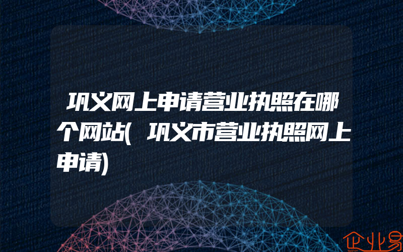 巩义网上申请营业执照在哪个网站(巩义市营业执照网上申请)