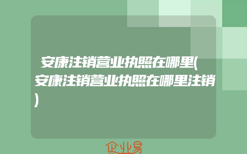 安康注销营业执照在哪里(安康注销营业执照在哪里注销)