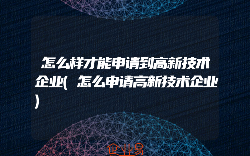 怎么样才能申请到高新技术企业(怎么申请高新技术企业)