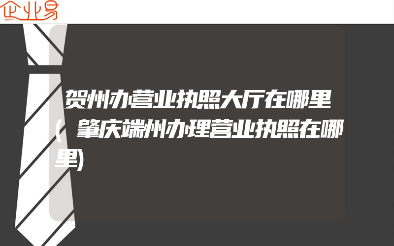 贺州办营业执照大厅在哪里(肇庆端州办理营业执照在哪里)