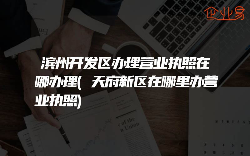 滨州开发区办理营业执照在哪办理(天府新区在哪里办营业执照)