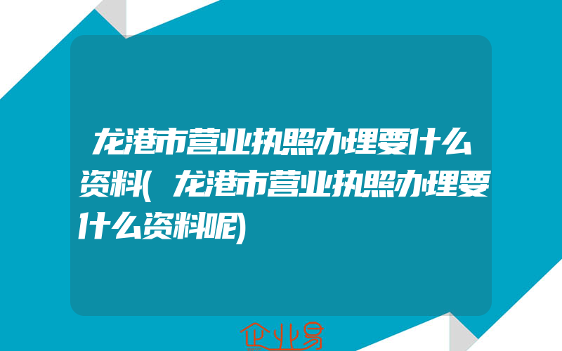 龙港市营业执照办理要什么资料(龙港市营业执照办理要什么资料呢)