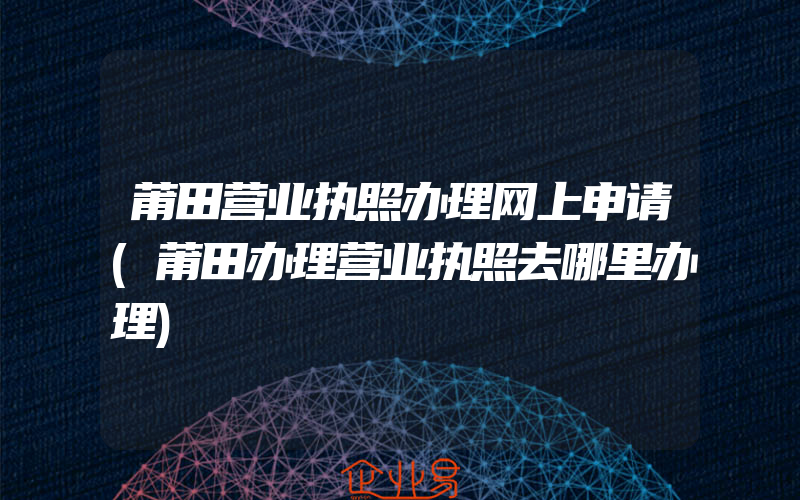 莆田营业执照办理网上申请(莆田办理营业执照去哪里办理)