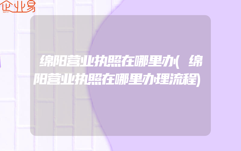 绵阳营业执照在哪里办(绵阳营业执照在哪里办理流程)