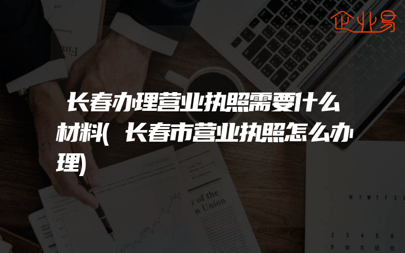 长春办理营业执照需要什么材料(长春市营业执照怎么办理)