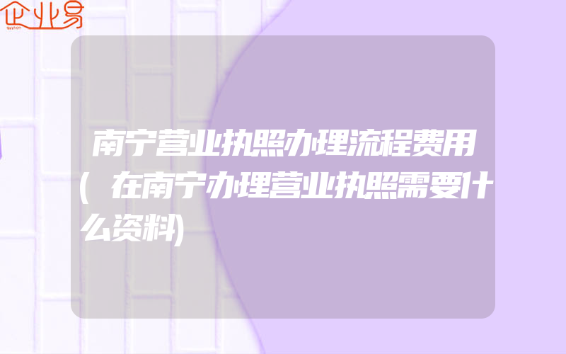 南宁营业执照办理流程费用(在南宁办理营业执照需要什么资料)