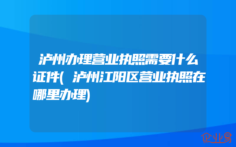 泸州办理营业执照需要什么证件(泸州江阳区营业执照在哪里办理)