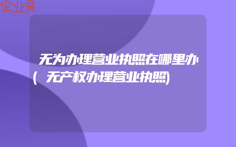 无为办理营业执照在哪里办(无产权办理营业执照)